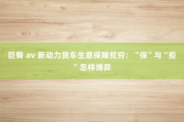 巨臀 av 新动力货车生意保障贫穷：“保”与“拒”怎样博弈