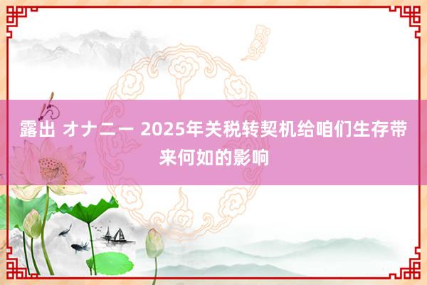 露出 オナニー 2025年关税转契机给咱们生存带来何如的影响
