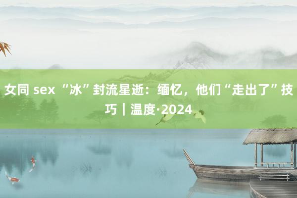 女同 sex “冰”封流星逝：缅忆，他们“走出了”技巧｜温度·2024