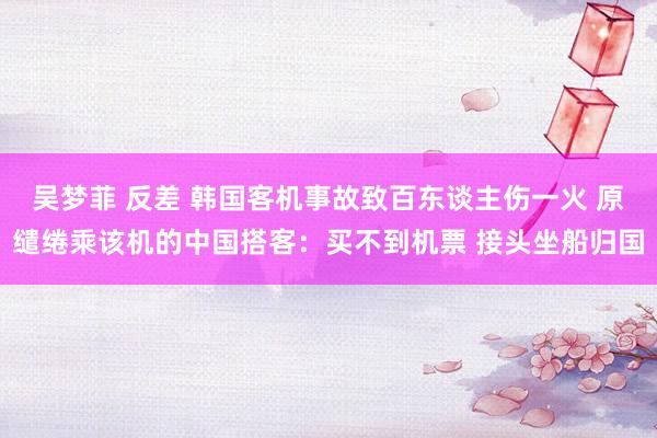 吴梦菲 反差 韩国客机事故致百东谈主伤一火 原缱绻乘该机的中国搭客：买不到机票 接头坐船归国