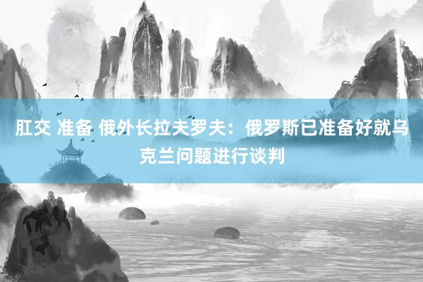 肛交 准备 俄外长拉夫罗夫：俄罗斯已准备好就乌克兰问题进行谈判