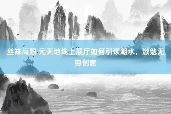 丝袜高跟 元天地线上展厅如何引颈潮水，激勉无穷创意