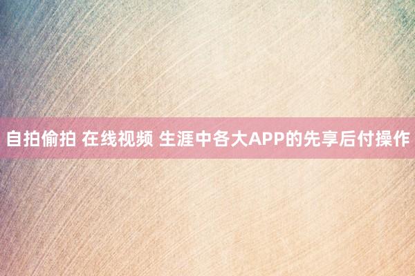 自拍偷拍 在线视频 生涯中各大APP的先享后付操作