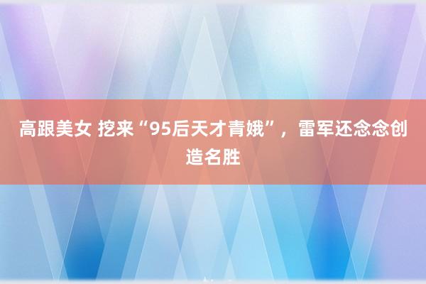 高跟美女 挖来“95后天才青娥”，雷军还念念创造名胜