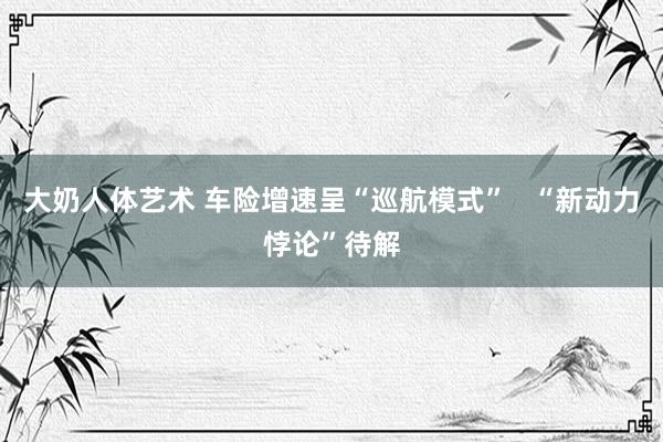 大奶人体艺术 车险增速呈“巡航模式”   “新动力悖论”待解