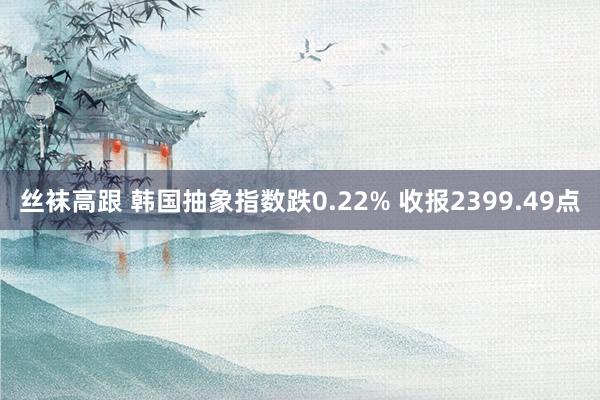 丝袜高跟 韩国抽象指数跌0.22% 收报2399.49点
