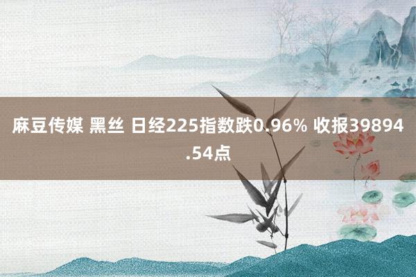 麻豆传媒 黑丝 日经225指数跌0.96% 收报39894.54点