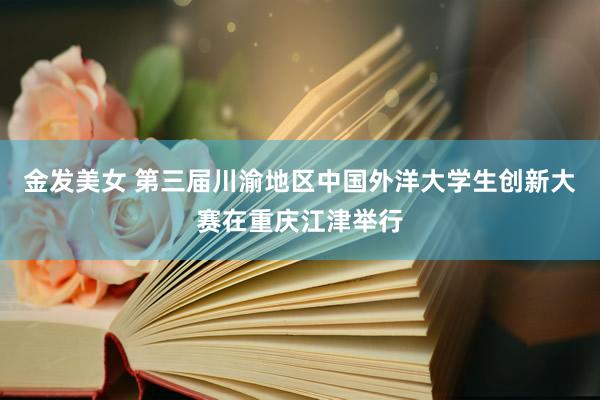 金发美女 第三届川渝地区中国外洋大学生创新大赛在重庆江津举行