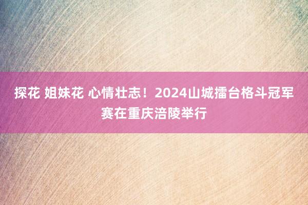 探花 姐妹花 心情壮志！2024山城擂台格斗冠军赛在重庆涪陵举行