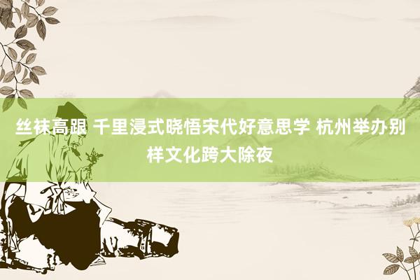 丝袜高跟 千里浸式晓悟宋代好意思学 杭州举办别样文化跨大除夜