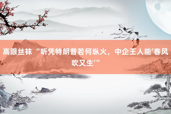 高跟丝袜 “听凭特朗普若何纵火，中企王人能‘春风吹又生’”