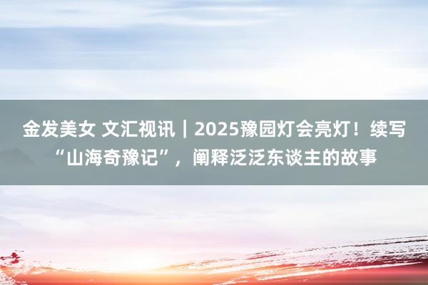 金发美女 文汇视讯｜2025豫园灯会亮灯！续写“山海奇豫记”，阐释泛泛东谈主的故事