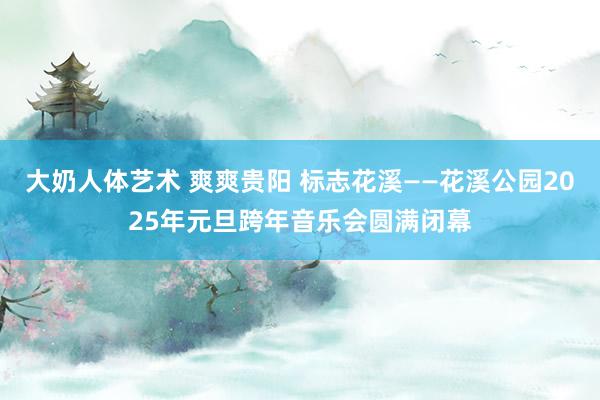 大奶人体艺术 爽爽贵阳 标志花溪——花溪公园2025年元旦跨年音乐会圆满闭幕