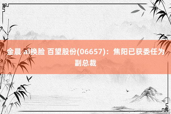 金晨 ai换脸 百望股份(06657)：焦阳已获委任为副总裁