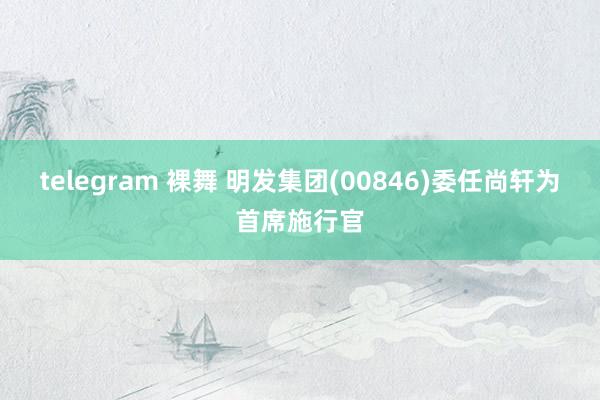 telegram 裸舞 明发集团(00846)委任尚轩为首席施行官