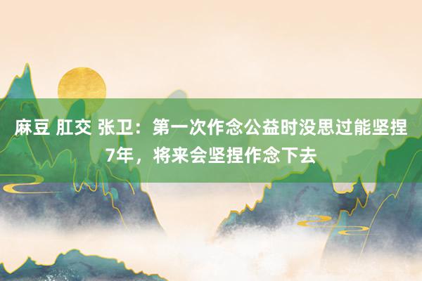 麻豆 肛交 张卫：第一次作念公益时没思过能坚捏7年，将来会坚捏作念下去