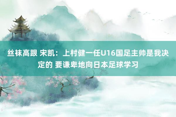 丝袜高跟 宋凯：上村健一任U16国足主帅是我决定的 要谦卑地向日本足球学习