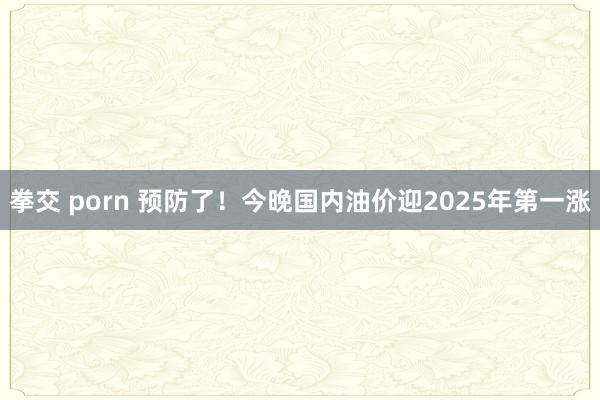 拳交 porn 预防了！今晚国内油价迎2025年第一涨