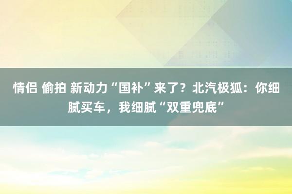 情侣 偷拍 新动力“国补”来了？北汽极狐：你细腻买车，我细腻“双重兜底”