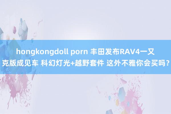 hongkongdoll porn 丰田发布RAV4一又克版成见车 科幻灯光+越野套件 这外不雅你会买吗？