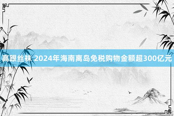 高跟丝袜 2024年海南离岛免税购物金额超300亿元