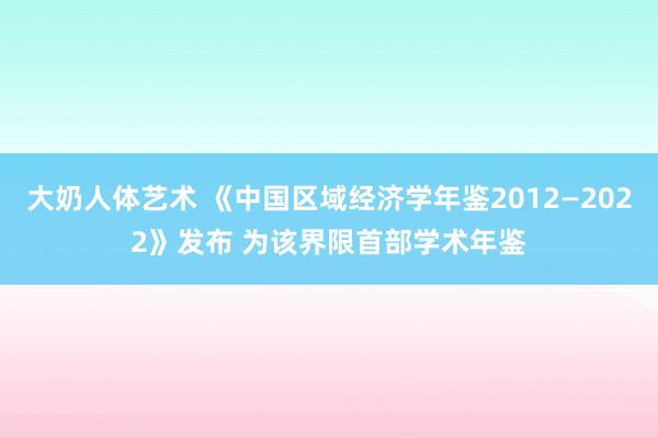 大奶人体艺术 《中国区域经济学年鉴2012—2022》发布 为该界限首部学术年鉴