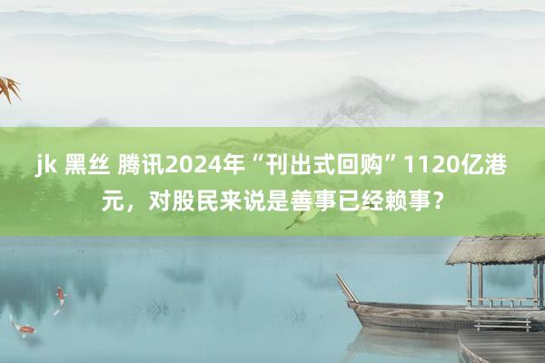 jk 黑丝 腾讯2024年“刊出式回购”1120亿港元，对股民来说是善事已经赖事？