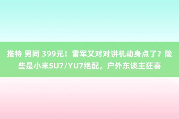 推特 男同 399元！雷军又对对讲机动身点了？险些是小米SU7/YU7绝配，户外东谈主狂喜