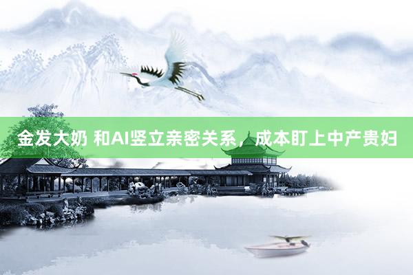 金发大奶 和AI竖立亲密关系，成本盯上中产贵妇