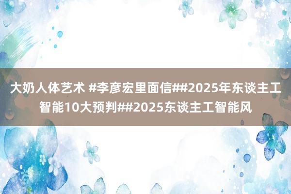 大奶人体艺术 #李彦宏里面信##2025年东谈主工智能10大预判##2025东谈主工智能风