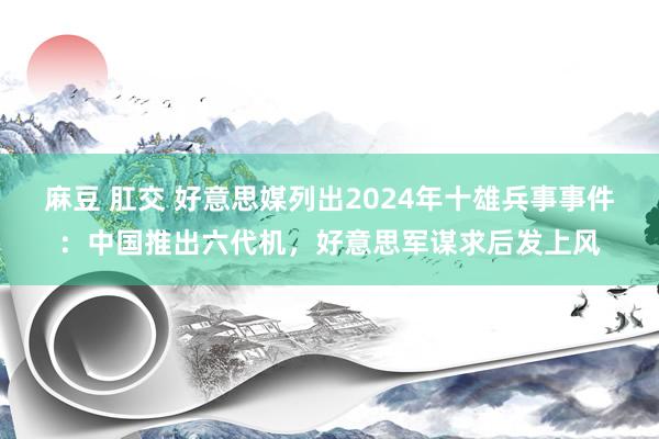 麻豆 肛交 好意思媒列出2024年十雄兵事事件：中国推出六代机，好意思军谋求后发上风