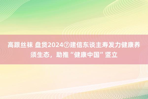 高跟丝袜 盘货2024⑦建信东谈主寿发力健康养须生态，助推“健康中国”竖立