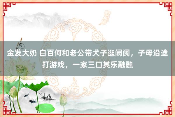 金发大奶 白百何和老公带犬子逛阛阓，子母沿途打游戏，一家三口其乐融融