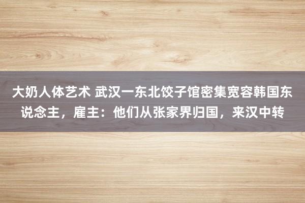 大奶人体艺术 武汉一东北饺子馆密集宽容韩国东说念主，雇主：他们从张家界归国，来汉中转