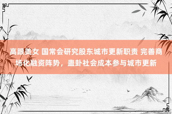 高跟美女 国常会研究股东城市更新职责 完善商场化融资阵势，蛊卦社会成本参与城市更新