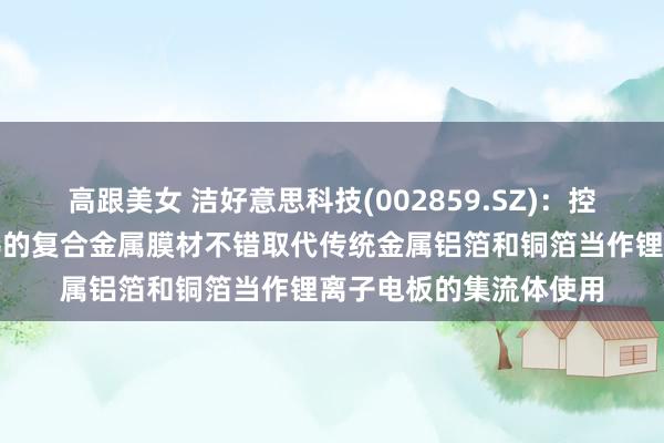高跟美女 洁好意思科技(002859.SZ)：控股子公司柔震科技坐褥的复合金属膜材不错取代传统金属铝箔和铜箔当作锂离子电板的集流体使用