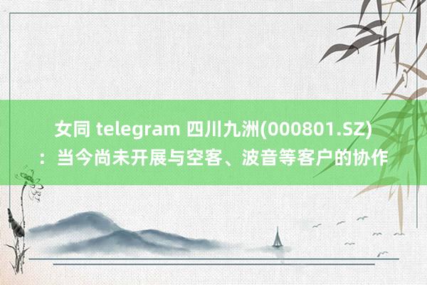 女同 telegram 四川九洲(000801.SZ)：当今尚未开展与空客、波音等客户的协作