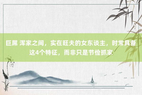巨屌 浑家之间，实在旺夫的女东谈主，时常具备这4个特征，而非只是节俭抓家