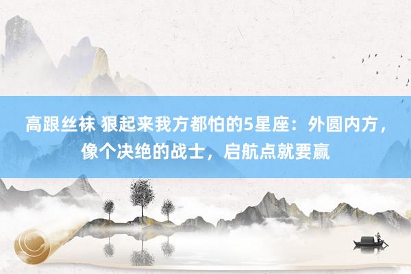高跟丝袜 狠起来我方都怕的5星座：外圆内方，像个决绝的战士，启航点就要赢
