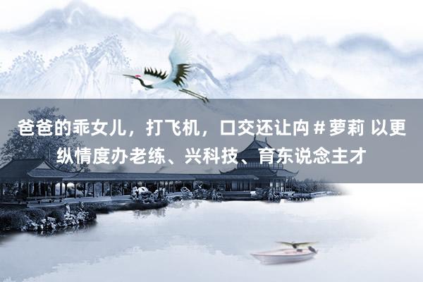 爸爸的乖女儿，打飞机，口交还让禸＃萝莉 以更纵情度办老练、兴科技、育东说念主才