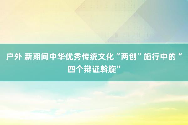 户外 新期间中华优秀传统文化“两创”施行中的“四个辩证斡旋”