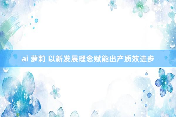 ai 萝莉 以新发展理念赋能出产质效进步