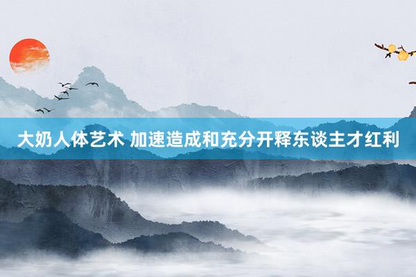 大奶人体艺术 加速造成和充分开释东谈主才红利