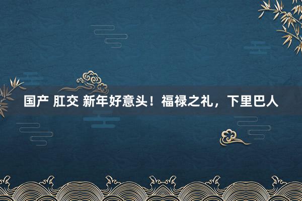 国产 肛交 新年好意头！福禄之礼，下里巴人
