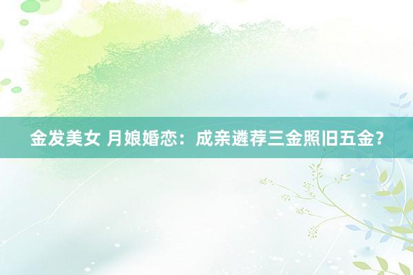 金发美女 月娘婚恋：成亲遴荐三金照旧五金？