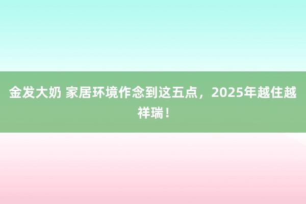 金发大奶 家居环境作念到这五点，2025年越住越祥瑞！