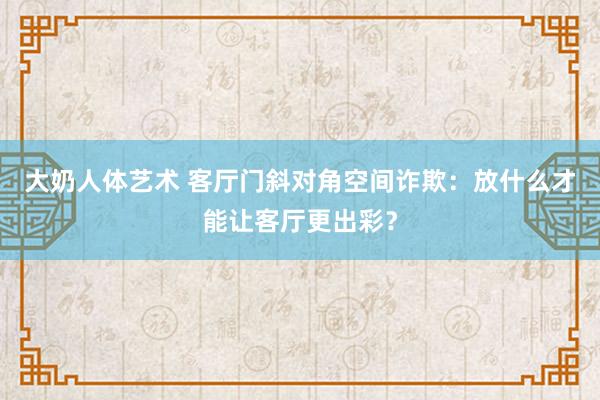 大奶人体艺术 客厅门斜对角空间诈欺：放什么才能让客厅更出彩？