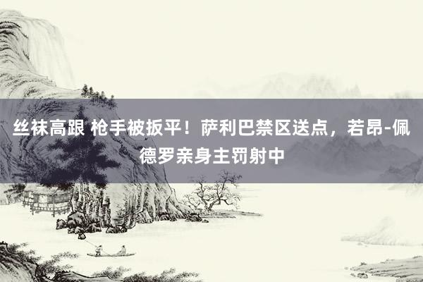丝袜高跟 枪手被扳平！萨利巴禁区送点，若昂-佩德罗亲身主罚射中