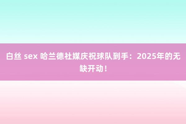 白丝 sex 哈兰德社媒庆祝球队到手：2025年的无缺开动！
