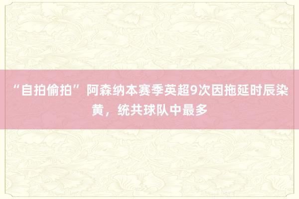 “自拍偷拍” 阿森纳本赛季英超9次因拖延时辰染黄，统共球队中最多